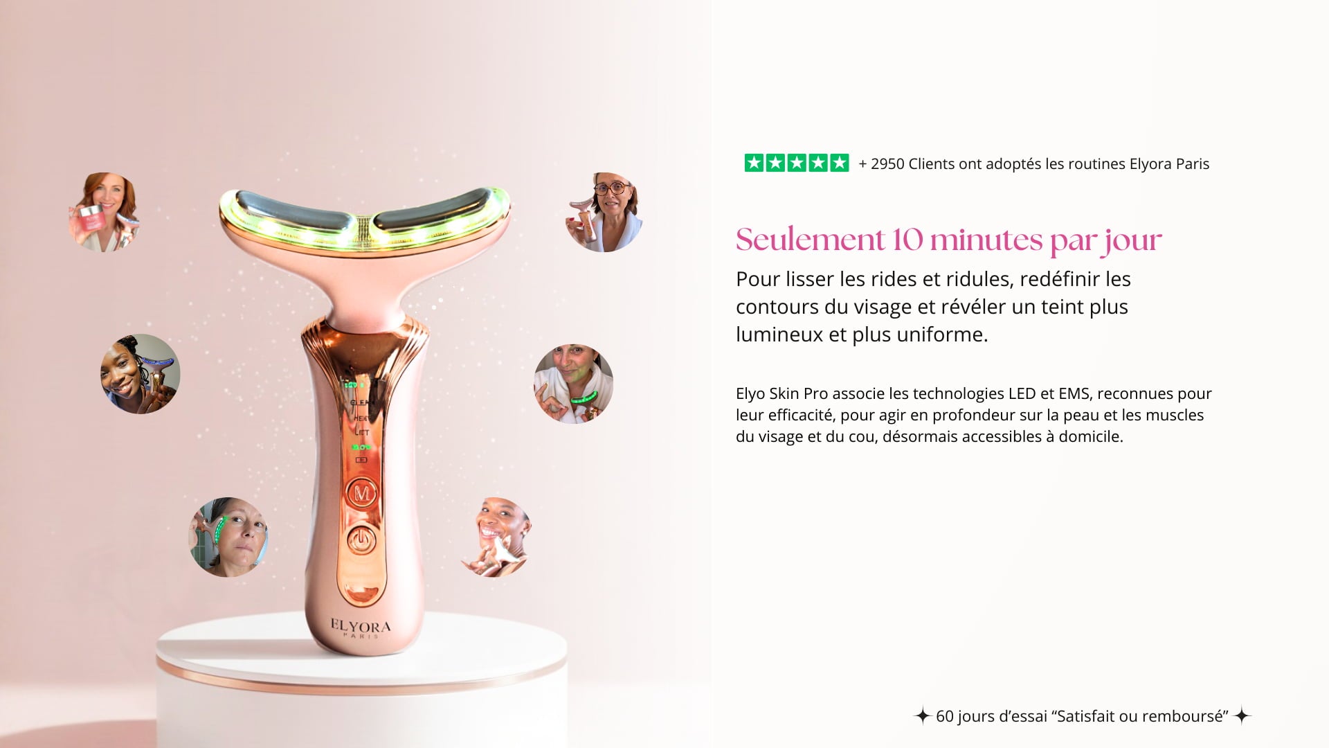  Seulement 10 minutes par jour pour une peau plus, lisse, de straits plus fermes et un tein plus lumineux Elyo Skin Pro associe les technologies LED et EMS, reconnues pour leur efficacité, pour agir en profondeur sur la peau et les muscles du visage et du cou, désormais accessibles à domicile.